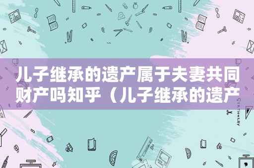 兒子繼承的遺產(chǎn)屬于夫妻共同財(cái)產(chǎn)嗎知乎（兒子繼承的遺產(chǎn)屬于夫妻共同財(cái)產(chǎn)嗎）