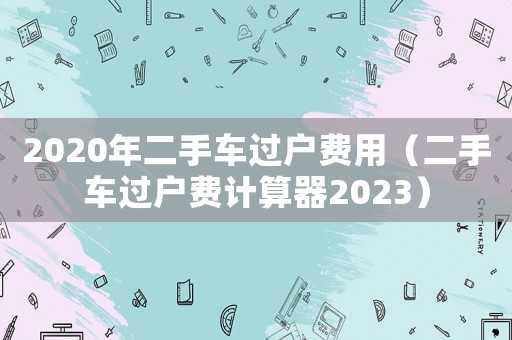 2020年二手車過戶費用（二手車過戶費計算器2023）