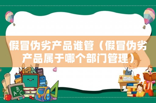 假冒偽劣產(chǎn)品誰(shuí)管（假冒偽劣產(chǎn)品屬于哪個(gè)部門(mén)管理）