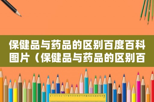保健品與藥品的區(qū)別百度百科圖片（保健品與藥品的區(qū)別百度百科）