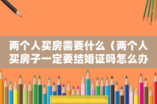 兩個人買房需要什么（兩個人買房子一定要結(jié)婚證嗎怎么辦）