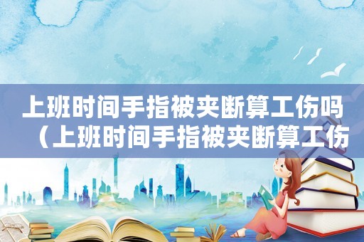 上班時(shí)間手指被夾斷算工傷嗎（上班時(shí)間手指被夾斷算工傷嗎）