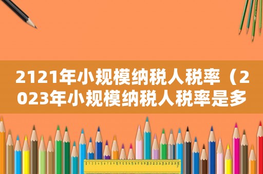 2121年小規(guī)模納稅人稅率（2023年小規(guī)模納稅人稅率是多少）