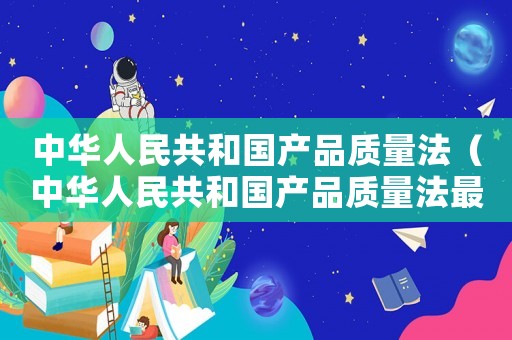 中華人民共和國產(chǎn)品質(zhì)量法（中華人民共和國產(chǎn)品質(zhì)量法最新）