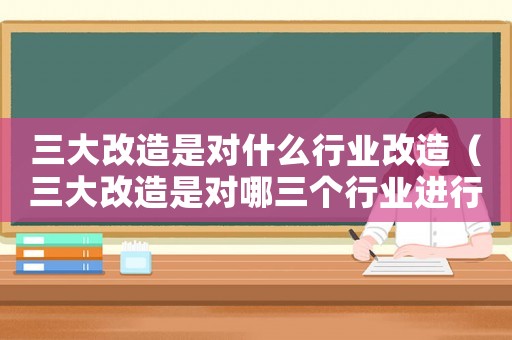 三大改造是對什么行業(yè)改造（三大改造是對哪三個行業(yè)進行改造）