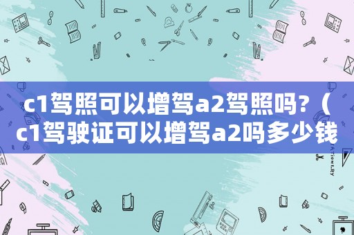 c1駕照可以增駕a2駕照嗎?（c1駕駛證可以增駕a2嗎多少錢(qián)）
