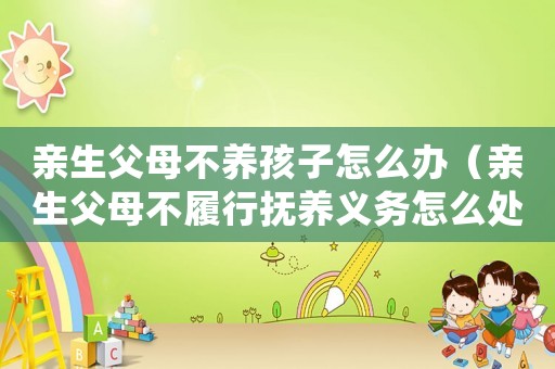 親生父母不養(yǎng)孩子怎么辦（親生父母不履行撫養(yǎng)義務(wù)怎么處理）