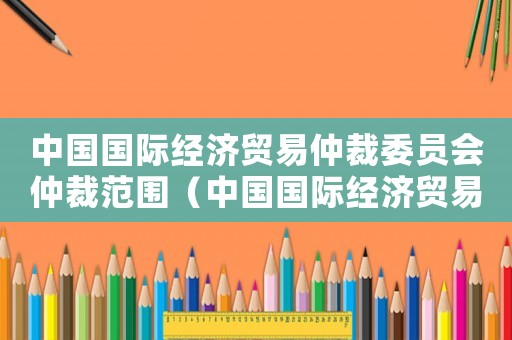 中國(guó)國(guó)際經(jīng)濟(jì)貿(mào)易仲裁委員會(huì)仲裁范圍（中國(guó)國(guó)際經(jīng)濟(jì)貿(mào)易仲裁委員會(huì)章程最新）