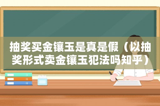 抽獎買金鑲玉是真是假（以抽獎形式賣金鑲玉犯法嗎知乎）