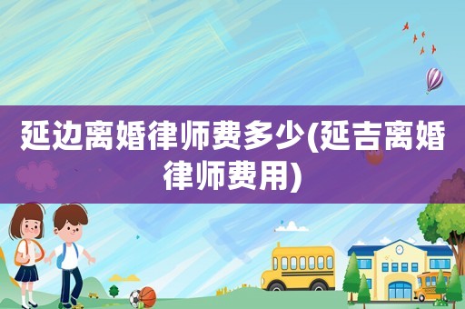 延邊離婚律師費(fèi)多少(延吉離婚律師費(fèi)用)