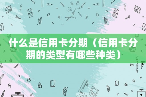 什么是信用卡分期（信用卡分期的類型有哪些種類）