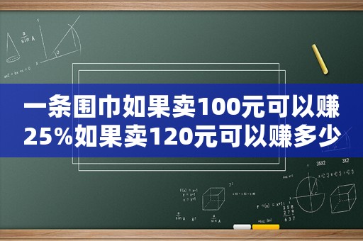 一條圍巾如果賣100元可以賺25%如果賣120元可以賺多少（一條圍巾賣100元賺25%）