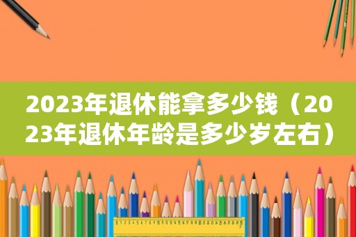 2023年退休能拿多少錢(qián)（2023年退休年齡是多少歲左右）