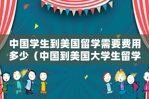 中國學(xué)生到美國留學(xué)需要費用多少（中國到美國大學(xué)生留學(xué)學(xué)費多少）