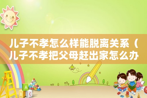 兒子不孝怎么樣能脫離關(guān)系（兒子不孝把父母趕出家怎么辦）