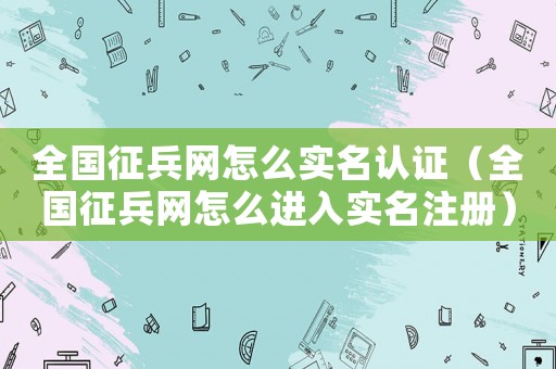 全國征兵網(wǎng)怎么實(shí)名認(rèn)證（全國征兵網(wǎng)怎么進(jìn)入實(shí)名注冊(cè)）