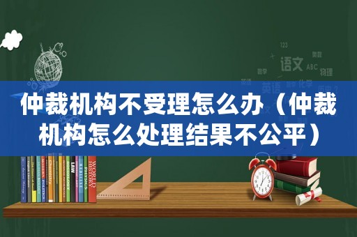 仲裁機構(gòu)不受理怎么辦（仲裁機構(gòu)怎么處理結(jié)果不公平）