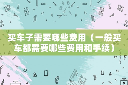 買車子需要哪些費(fèi)用（一般買車都需要哪些費(fèi)用和手續(xù)）