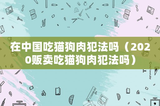 在中國吃貓狗肉犯法嗎（2020販賣吃貓狗肉犯法嗎）