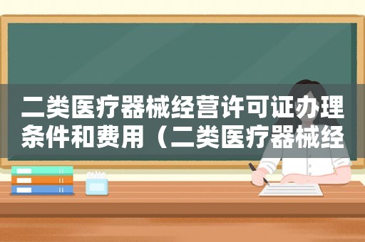 二類醫(yī)療器械經(jīng)營許可證辦理?xiàng)l件和費(fèi)用（二類醫(yī)療器械經(jīng)營許可證辦理?xiàng)l件）