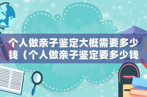 個(gè)人做親子鑒定大概需要多少錢(qián)（個(gè)人做親子鑒定要多少錢(qián)的費(fèi)用）