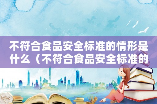不符合食品安全標(biāo)準(zhǔn)的情形是什么（不符合食品安全標(biāo)準(zhǔn)的情形是）