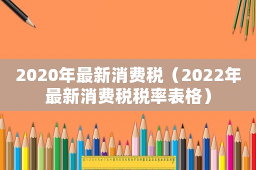 2020年最新消費(fèi)稅（2022年最新消費(fèi)稅稅率表格）