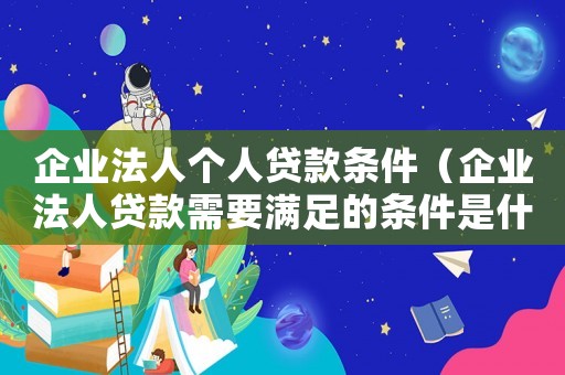企業(yè)法人個人貸款條件（企業(yè)法人貸款需要滿足的條件是什么）