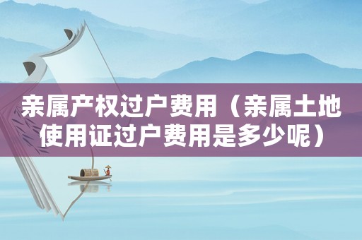 親屬產權過戶費用（親屬土地使用證過戶費用是多少呢）