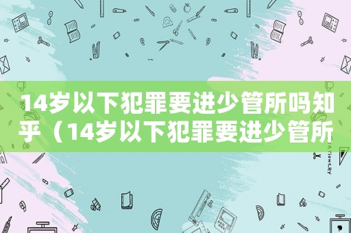 14歲以下犯罪要進(jìn)少管所嗎知乎（14歲以下犯罪要進(jìn)少管所嗎）