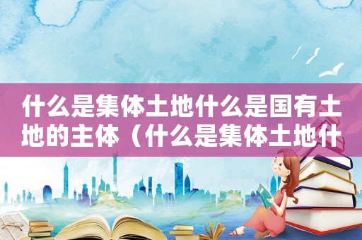 什么是集體土地什么是國(guó)有土地的主體（什么是集體土地什么是國(guó)有土地）