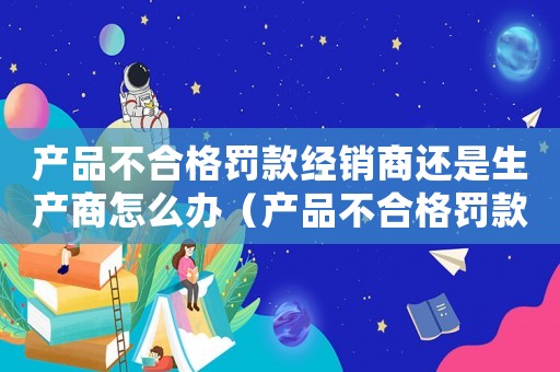 產(chǎn)品不合格罰款經(jīng)銷商還是生產(chǎn)商怎么辦（產(chǎn)品不合格罰款經(jīng)銷商還是生產(chǎn)商）
