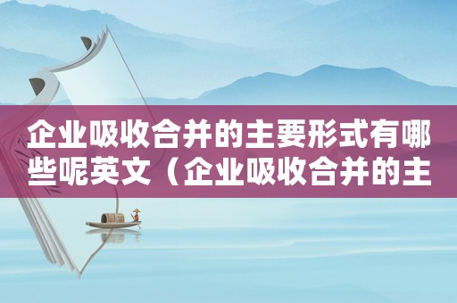 企業(yè)吸收合并的主要形式有哪些呢英文（企業(yè)吸收合并的主要形式有哪些呢）
