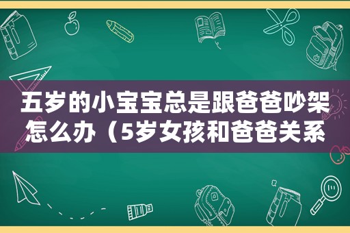 五歲的小寶寶總是跟爸爸吵架怎么辦（5歲女孩和爸爸關(guān)系不好怎么辦）