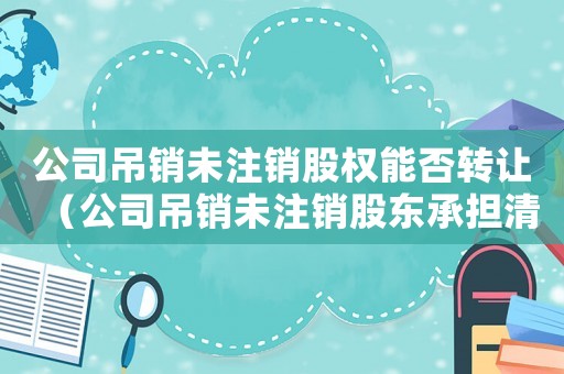 公司吊銷未注銷股權(quán)能否轉(zhuǎn)讓（公司吊銷未注銷股東承擔(dān)清算責(zé)任不）