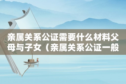 親屬關(guān)系公證需要什么材料父母與子女（親屬關(guān)系公證一般都有什么用）