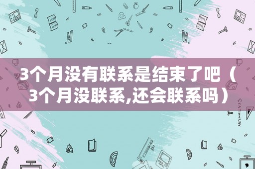 3個(gè)月沒有聯(lián)系是結(jié)束了吧（3個(gè)月沒聯(lián)系,還會(huì)聯(lián)系嗎）