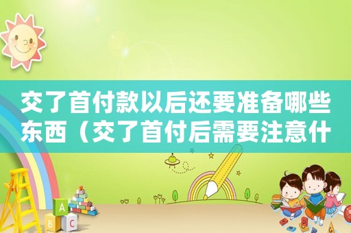交了首付款以后還要準(zhǔn)備哪些東西（交了首付后需要注意什么問題）