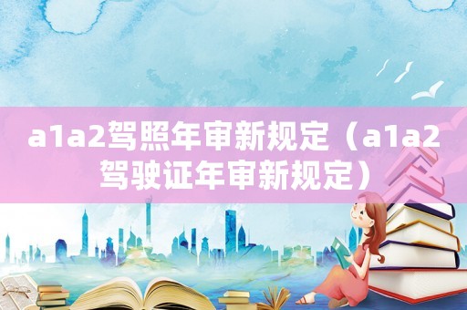 a1a2駕照年審新規(guī)定（a1a2駕駛證年審新規(guī)定）