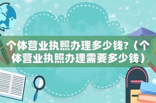 個體營業(yè)執(zhí)照辦理多少錢?（個體營業(yè)執(zhí)照辦理需要多少錢）