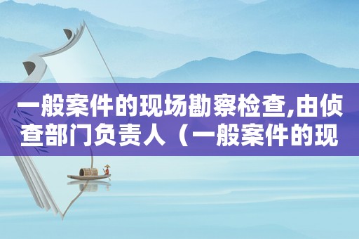 一般案件的現(xiàn)場勘察檢查,由偵查部門負(fù)責(zé)人（一般案件的現(xiàn)場勘驗檢查,由偵查部門）