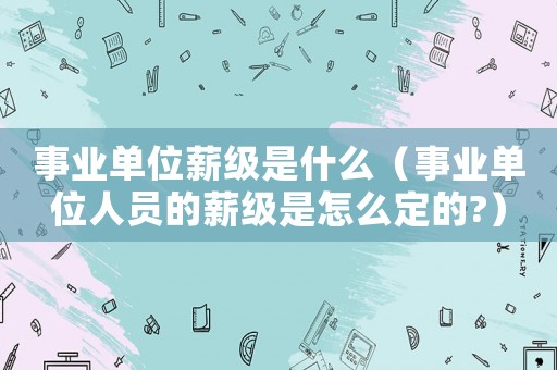 事業(yè)單位薪級(jí)是什么（事業(yè)單位人員的薪級(jí)是怎么定的?）