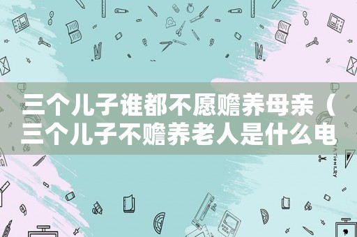 三個兒子誰都不愿贍養(yǎng)母親（三個兒子不贍養(yǎng)老人是什么電視劇）