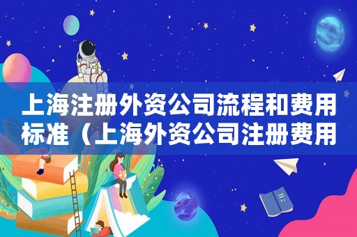 上海注冊(cè)外資公司流程和費(fèi)用標(biāo)準(zhǔn)（上海外資公司注冊(cè)費(fèi)用為多少啊）