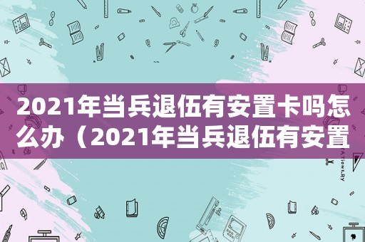 2021年當(dāng)兵退伍有安置卡嗎怎么辦（2021年當(dāng)兵退伍有安置卡嗎）