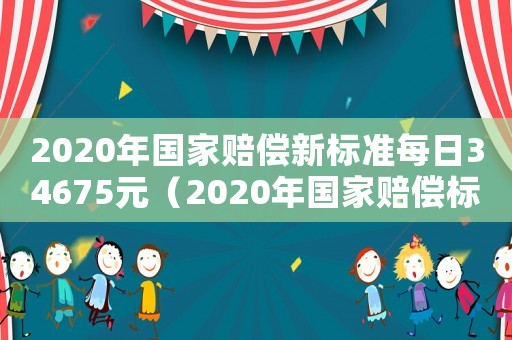 2020年國家賠償新標(biāo)準(zhǔn)每日34675元（2020年國家賠償標(biāo)準(zhǔn)是多少錢一天）