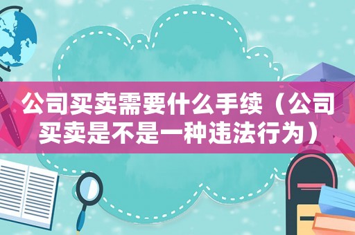 公司買(mǎi)賣(mài)需要什么手續(xù)（公司買(mǎi)賣(mài)是不是一種違法行為）