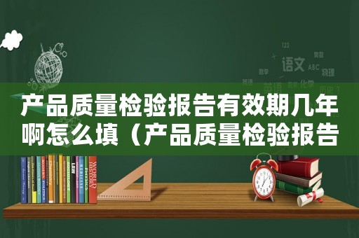 產(chǎn)品質(zhì)量檢驗(yàn)報(bào)告有效期幾年啊怎么填（產(chǎn)品質(zhì)量檢驗(yàn)報(bào)告有效期幾年啊）