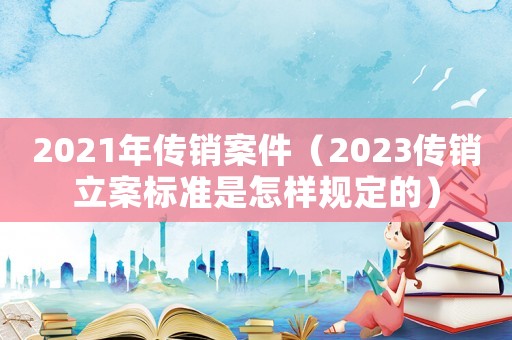 2021年傳銷案件（2023傳銷立案標(biāo)準(zhǔn)是怎樣規(guī)定的）