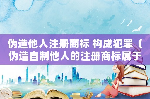 偽造他人注冊商標 構(gòu)成犯罪（偽造自制他人的注冊商標屬于什么罪）